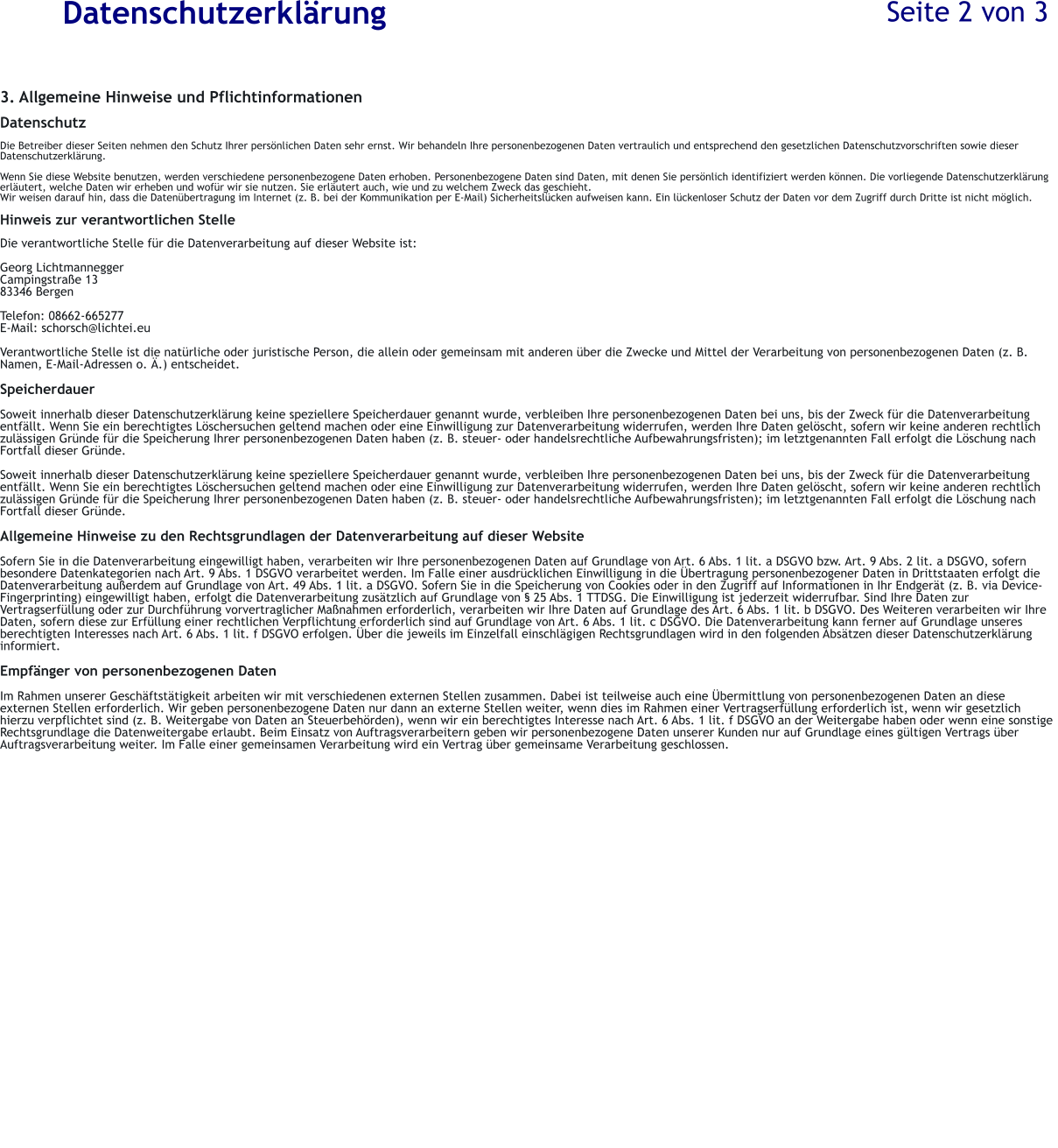 Datenschutzerkl�rung 3. Allgemeine Hinweise und Pflichtinformationen  Datenschutz  Die Betreiber dieser Seiten nehmen den Schutz Ihrer pers�nlichen Daten sehr ernst. Wir behandeln Ihre personenbezogenen Daten vertraulich und entsprechend den gesetzlichen Datenschutzvorschriften sowie dieser Datenschutzerkl�rung.  Wenn Sie diese Website benutzen, werden verschiedene personenbezogene Daten erhoben. Personenbezogene Daten sind Daten, mit denen Sie pers�nlich identifiziert werden k�nnen. Die vorliegende Datenschutzerkl�rung erl�utert, welche Daten wir erheben und wof�r wir sie nutzen. Sie erl�utert auch, wie und zu welchem Zweck das geschieht. Wir weisen darauf hin, dass die Daten�bertragung im Internet (z. B. bei der Kommunikation per E-Mail) Sicherheitsl�cken aufweisen kann. Ein l�ckenloser Schutz der Daten vor dem Zugriff durch Dritte ist nicht m�glich.  Hinweis zur verantwortlichen Stelle  Die verantwortliche Stelle f�r die Datenverarbeitung auf dieser Website ist:  Georg Lichtmannegger Campingstra�e 13 83346 Bergen  Telefon: 08662-665277 E-Mail: schorsch@lichtei.eu  Verantwortliche Stelle ist die nat�rliche oder juristische Person, die allein oder gemeinsam mit anderen �ber die Zwecke und Mittel der Verarbeitung von personenbezogenen Daten (z. B. Namen, E-Mail-Adressen o. �.) entscheidet.  Speicherdauer  Soweit innerhalb dieser Datenschutzerkl�rung keine speziellere Speicherdauer genannt wurde, verbleiben Ihre personenbezogenen Daten bei uns, bis der Zweck f�r die Datenverarbeitung entf�llt. Wenn Sie ein berechtigtes L�schersuchen geltend machen oder eine Einwilligung zur Datenverarbeitung widerrufen, werden Ihre Daten gel�scht, sofern wir keine anderen rechtlich zul�ssigen Gr�nde f�r die Speicherung Ihrer personenbezogenen Daten haben (z. B. steuer- oder handelsrechtliche Aufbewahrungsfristen); im letztgenannten Fall erfolgt die L�schung nach Fortfall dieser Gr�nde.  Soweit innerhalb dieser Datenschutzerkl�rung keine speziellere Speicherdauer genannt wurde, verbleiben Ihre personenbezogenen Daten bei uns, bis der Zweck f�r die Datenverarbeitung entf�llt. Wenn Sie ein berechtigtes L�schersuchen geltend machen oder eine Einwilligung zur Datenverarbeitung widerrufen, werden Ihre Daten gel�scht, sofern wir keine anderen rechtlich zul�ssigen Gr�nde f�r die Speicherung Ihrer personenbezogenen Daten haben (z. B. steuer- oder handelsrechtliche Aufbewahrungsfristen); im letztgenannten Fall erfolgt die L�schung nach Fortfall dieser Gr�nde.  Allgemeine Hinweise zu den Rechtsgrundlagen der Datenverarbeitung auf dieser Website  Sofern Sie in die Datenverarbeitung eingewilligt haben, verarbeiten wir Ihre personenbezogenen Daten auf Grundlage von Art. 6 Abs. 1 lit. a DSGVO bzw. Art. 9 Abs. 2 lit. a DSGVO, sofern besondere Datenkategorien nach Art. 9 Abs. 1 DSGVO verarbeitet werden. Im Falle einer ausdr�cklichen Einwilligung in die �bertragung personenbezogener Daten in Drittstaaten erfolgt die Datenverarbeitung au�erdem auf Grundlage von Art. 49 Abs. 1 lit. a DSGVO. Sofern Sie in die Speicherung von Cookies oder in den Zugriff auf Informationen in Ihr Endger�t (z. B. via Device-Fingerprinting) eingewilligt haben, erfolgt die Datenverarbeitung zus�tzlich auf Grundlage von � 25 Abs. 1 TTDSG. Die Einwilligung ist jederzeit widerrufbar. Sind Ihre Daten zur Vertragserf�llung oder zur Durchf�hrung vorvertraglicher Ma�nahmen erforderlich, verarbeiten wir Ihre Daten auf Grundlage des Art. 6 Abs. 1 lit. b DSGVO. Des Weiteren verarbeiten wir Ihre Daten, sofern diese zur Erf�llung einer rechtlichen Verpflichtung erforderlich sind auf Grundlage von Art. 6 Abs. 1 lit. c DSGVO. Die Datenverarbeitung kann ferner auf Grundlage unseres berechtigten Interesses nach Art. 6 Abs. 1 lit. f DSGVO erfolgen. �ber die jeweils im Einzelfall einschl�gigen Rechtsgrundlagen wird in den folgenden Abs�tzen dieser Datenschutzerkl�rung informiert.  Empf�nger von personenbezogenen Daten  Im Rahmen unserer Gesch�ftst�tigkeit arbeiten wir mit verschiedenen externen Stellen zusammen. Dabei ist teilweise auch eine �bermittlung von personenbezogenen Daten an diese externen Stellen erforderlich. Wir geben personenbezogene Daten nur dann an externe Stellen weiter, wenn dies im Rahmen einer Vertragserf�llung erforderlich ist, wenn wir gesetzlich hierzu verpflichtet sind (z. B. Weitergabe von Daten an Steuerbeh�rden), wenn wir ein berechtigtes Interesse nach Art. 6 Abs. 1 lit. f DSGVO an der Weitergabe haben oder wenn eine sonstige Rechtsgrundlage die Datenweitergabe erlaubt. Beim Einsatz von Auftragsverarbeitern geben wir personenbezogene Daten unserer Kunden nur auf Grundlage eines g�ltigen Vertrags �ber Auftragsverarbeitung weiter. Im Falle einer gemeinsamen Verarbeitung wird ein Vertrag �ber gemeinsame Verarbeitung geschlossen. Seite 2 von 3