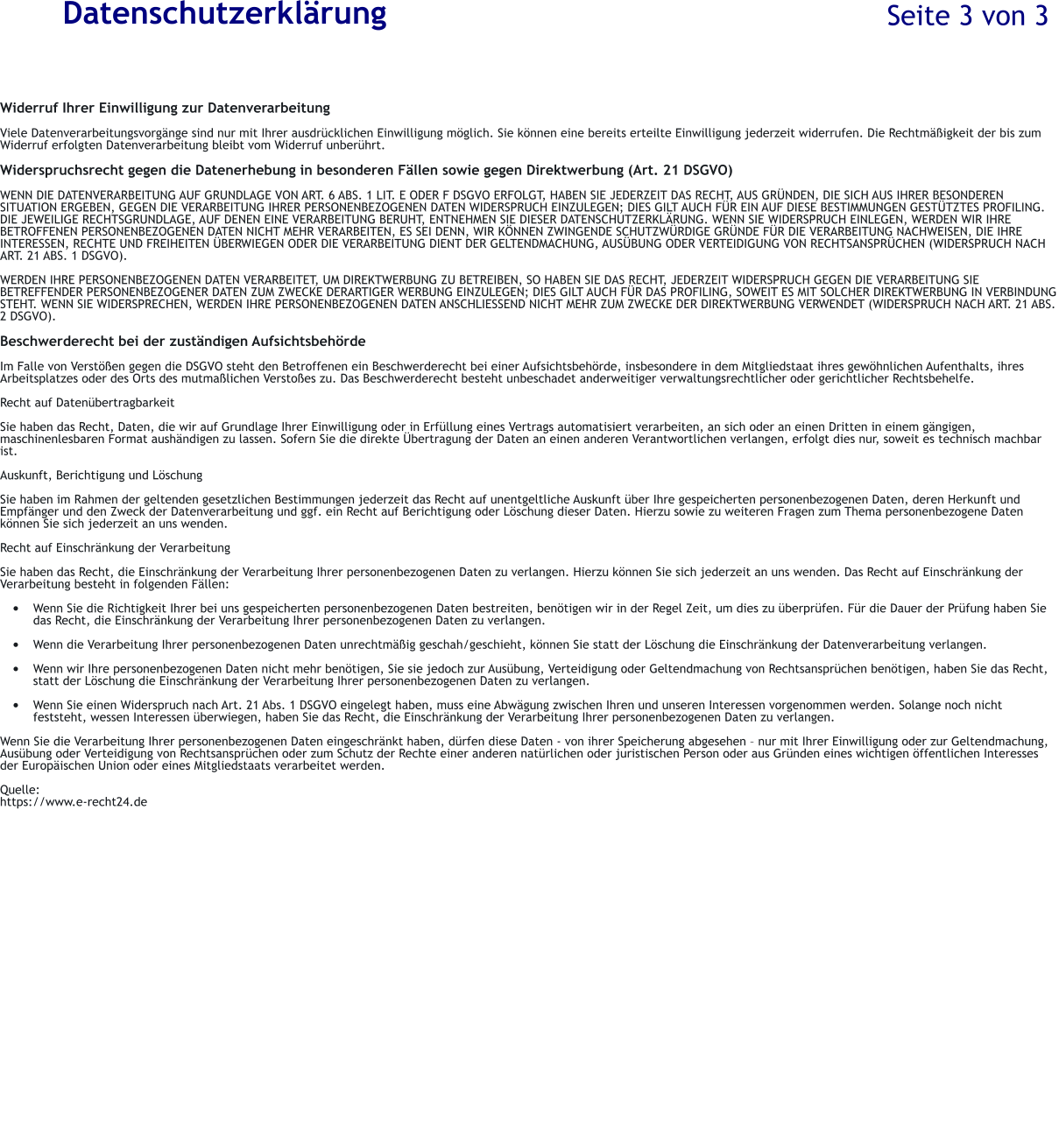 Datenschutzerkl�rung  Widerruf Ihrer Einwilligung zur Datenverarbeitung  Viele Datenverarbeitungsvorg�nge sind nur mit Ihrer ausdr�cklichen Einwilligung m�glich. Sie k�nnen eine bereits erteilte Einwilligung jederzeit widerrufen. Die Rechtm��igkeit der bis zum  Widerruf erfolgten Datenverarbeitung bleibt vom Widerruf unber�hrt.  Widerspruchsrecht gegen die Datenerhebung in besonderen F�llen sowie gegen Direktwerbung (Art. 21 DSGVO)  WENN DIE DATENVERARBEITUNG AUF GRUNDLAGE VON ART. 6 ABS. 1 LIT. E ODER F DSGVO ERFOLGT, HABEN SIE JEDERZEIT DAS RECHT, AUS GR�NDEN, DIE SICH AUS IHRER BESONDEREN SITUATION ERGEBEN, GEGEN DIE VERARBEITUNG IHRER PERSONENBEZOGENEN DATEN WIDERSPRUCH EINZULEGEN; DIES GILT AUCH F�R EIN AUF DIESE BESTIMMUNGEN GEST�TZTES PROFILING. DIE JEWEILIGE RECHTSGRUNDLAGE, AUF DENEN EINE VERARBEITUNG BERUHT, ENTNEHMEN SIE DIESER DATENSCHUTZERKL�RUNG. WENN SIE WIDERSPRUCH EINLEGEN, WERDEN WIR IHRE BETROFFENEN PERSONENBEZOGENEN DATEN NICHT MEHR VERARBEITEN, ES SEI DENN, WIR K�NNEN ZWINGENDE SCHUTZW�RDIGE GR�NDE F�R DIE VERARBEITUNG NACHWEISEN, DIE IHRE INTERESSEN, RECHTE UND FREIHEITEN �BERWIEGEN ODER DIE VERARBEITUNG DIENT DER GELTENDMACHUNG, AUS�BUNG ODER VERTEIDIGUNG VON RECHTSANSPR�CHEN (WIDERSPRUCH NACH ART. 21 ABS. 1 DSGVO).  WERDEN IHRE PERSONENBEZOGENEN DATEN VERARBEITET, UM DIREKTWERBUNG ZU BETREIBEN, SO HABEN SIE DAS RECHT, JEDERZEIT WIDERSPRUCH GEGEN DIE VERARBEITUNG SIE BETREFFENDER PERSONENBEZOGENER DATEN ZUM ZWECKE DERARTIGER WERBUNG EINZULEGEN; DIES GILT AUCH F�R DAS PROFILING, SOWEIT ES MIT SOLCHER DIREKTWERBUNG IN VERBINDUNG STEHT. WENN SIE WIDERSPRECHEN, WERDEN IHRE PERSONENBEZOGENEN DATEN ANSCHLIESSEND NICHT MEHR ZUM ZWECKE DER DIREKTWERBUNG VERWENDET (WIDERSPRUCH NACH ART. 21 ABS. 2 DSGVO).  Beschwerderecht bei der zust�ndigen Aufsichtsbeh�rde  Im Falle von Verst��en gegen die DSGVO steht den Betroffenen ein Beschwerderecht bei einer Aufsichtsbeh�rde, insbesondere in dem Mitgliedstaat ihres gew�hnlichen Aufenthalts, ihres Arbeitsplatzes oder des Orts des mutma�lichen Versto�es zu. Das Beschwerderecht besteht unbeschadet anderweitiger verwaltungsrechtlicher oder gerichtlicher Rechtsbehelfe.  Recht auf Daten�bertragbarkeit  Sie haben das Recht, Daten, die wir auf Grundlage Ihrer Einwilligung oder in Erf�llung eines Vertrags automatisiert verarbeiten, an sich oder an einen Dritten in einem g�ngigen, maschinenlesbaren Format aush�ndigen zu lassen. Sofern Sie die direkte �bertragung der Daten an einen anderen Verantwortlichen verlangen, erfolgt dies nur, soweit es technisch machbar ist.  Auskunft, Berichtigung und L�schung  Sie haben im Rahmen der geltenden gesetzlichen Bestimmungen jederzeit das Recht auf unentgeltliche Auskunft �ber Ihre gespeicherten personenbezogenen Daten, deren Herkunft und Empf�nger und den Zweck der Datenverarbeitung und ggf. ein Recht auf Berichtigung oder L�schung dieser Daten. Hierzu sowie zu weiteren Fragen zum Thema personenbezogene Daten k�nnen Sie sich jederzeit an uns wenden.  Recht auf Einschr�nkung der Verarbeitung  Sie haben das Recht, die Einschr�nkung der Verarbeitung Ihrer personenbezogenen Daten zu verlangen. Hierzu k�nnen Sie sich jederzeit an uns wenden. Das Recht auf Einschr�nkung der Verarbeitung besteht in folgenden F�llen:  �	Wenn Sie die Richtigkeit Ihrer bei uns gespeicherten personenbezogenen Daten bestreiten, ben�tigen wir in der Regel Zeit, um dies zu �berpr�fen. F�r die Dauer der Pr�fung haben Sie das Recht, die Einschr�nkung der Verarbeitung Ihrer personenbezogenen Daten zu verlangen.  �	Wenn die Verarbeitung Ihrer personenbezogenen Daten unrechtm��ig geschah/geschieht, k�nnen Sie statt der L�schung die Einschr�nkung der Datenverarbeitung verlangen.  �	Wenn wir Ihre personenbezogenen Daten nicht mehr ben�tigen, Sie sie jedoch zur Aus�bung, Verteidigung oder Geltendmachung von Rechtsanspr�chen ben�tigen, haben Sie das Recht, statt der L�schung die Einschr�nkung der Verarbeitung Ihrer personenbezogenen Daten zu verlangen.  �	Wenn Sie einen Widerspruch nach Art. 21 Abs. 1 DSGVO eingelegt haben, muss eine Abw�gung zwischen Ihren und unseren Interessen vorgenommen werden. Solange noch nicht feststeht, wessen Interessen �berwiegen, haben Sie das Recht, die Einschr�nkung der Verarbeitung Ihrer personenbezogenen Daten zu verlangen.  Wenn Sie die Verarbeitung Ihrer personenbezogenen Daten eingeschr�nkt haben, d�rfen diese Daten - von ihrer Speicherung abgesehen � nur mit Ihrer Einwilligung oder zur Geltendmachung, Aus�bung oder Verteidigung von Rechtsanspr�chen oder zum Schutz der Rechte einer anderen nat�rlichen oder juristischen Person oder aus Gr�nden eines wichtigen �ffentlichen Interesses der Europ�ischen Union oder eines Mitgliedstaats verarbeitet werden.  Quelle: https://www.e-recht24.de Seite 3 von 3