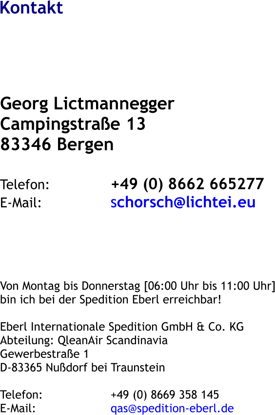 Kontakt Georg Lictmannegger Campingstra�e 13 83346 Bergen  Telefon:				+49 (0) 8662 665277 E-Mail:				schorsch@lichtei.eu      Von Montag bis Donnerstag [06:00 Uhr bis 11:00 Uhr] bin ich bei der Spedition Eberl erreichbar!  Eberl Internationale Spedition GmbH & Co. KG Abteilung: QleanAir Scandinavia Gewerbestra�e 1 D-83365 Nu�dorf bei Traunstein  Telefon:				+49 (0) 8669 358 145 E-Mail:					qas@spedition-eberl.de