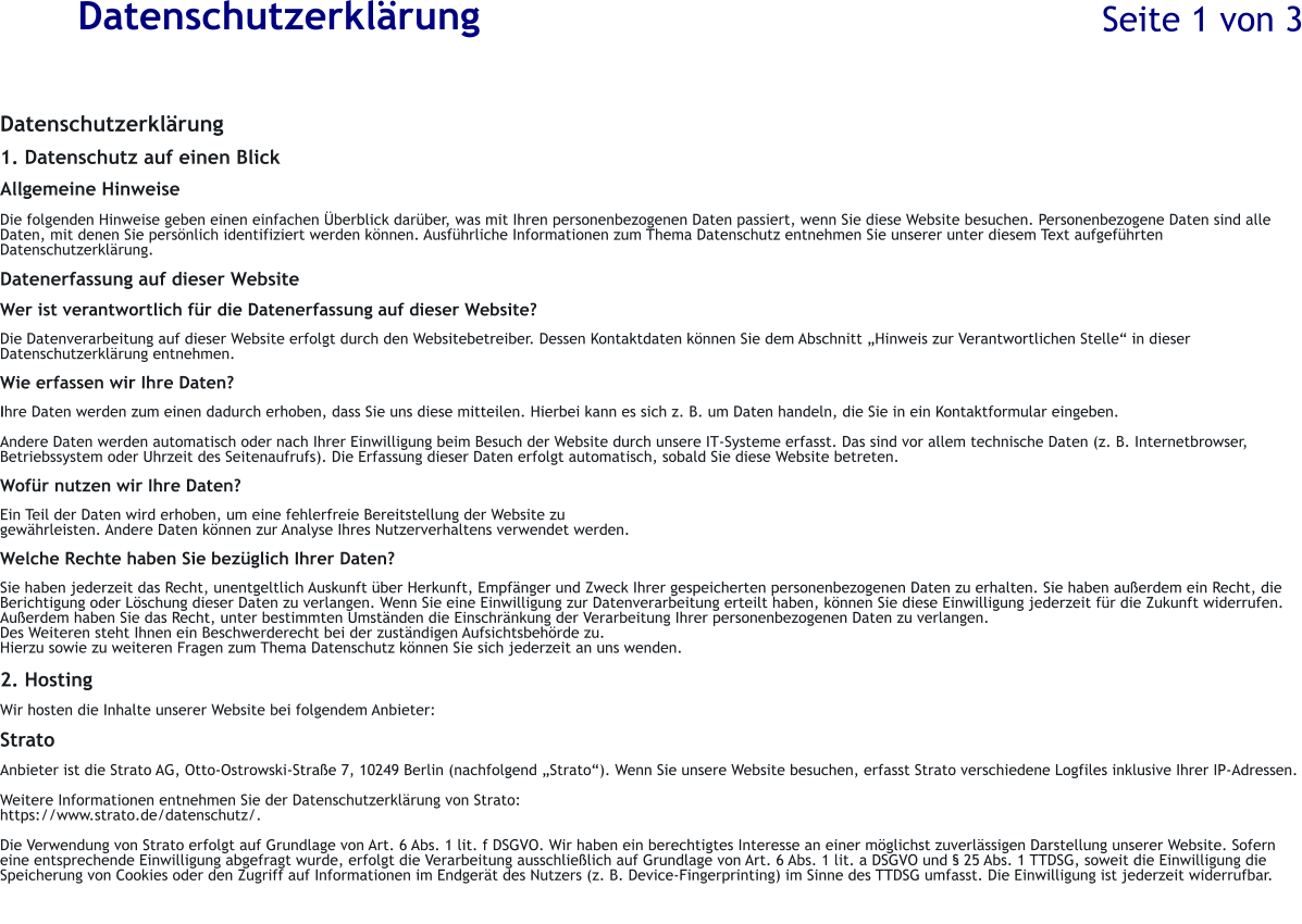 Datenschutzerkl�rung Datenschutzerkl�rung  1. Datenschutz auf einen Blick  Allgemeine Hinweise  Die folgenden Hinweise geben einen einfachen �berblick dar�ber, was mit Ihren personenbezogenen Daten passiert, wenn Sie diese Website besuchen. Personenbezogene Daten sind alle Daten, mit denen Sie pers�nlich identifiziert werden k�nnen. Ausf�hrliche Informationen zum Thema Datenschutz entnehmen Sie unserer unter diesem Text aufgef�hrten Datenschutzerkl�rung.  Datenerfassung auf dieser Website  Wer ist verantwortlich f�r die Datenerfassung auf dieser Website?  Die Datenverarbeitung auf dieser Website erfolgt durch den Websitebetreiber. Dessen Kontaktdaten k�nnen Sie dem Abschnitt �Hinweis zur Verantwortlichen Stelle� in dieser Datenschutzerkl�rung entnehmen.  Wie erfassen wir Ihre Daten?  Ihre Daten werden zum einen dadurch erhoben, dass Sie uns diese mitteilen. Hierbei kann es sich z. B. um Daten handeln, die Sie in ein Kontaktformular eingeben.  Andere Daten werden automatisch oder nach Ihrer Einwilligung beim Besuch der Website durch unsere IT-Systeme erfasst. Das sind vor allem technische Daten (z. B. Internetbrowser, Betriebssystem oder Uhrzeit des Seitenaufrufs). Die Erfassung dieser Daten erfolgt automatisch, sobald Sie diese Website betreten.  Wof�r nutzen wir Ihre Daten?  Ein Teil der Daten wird erhoben, um eine fehlerfreie Bereitstellung der Website zu  gew�hrleisten. Andere Daten k�nnen zur Analyse Ihres Nutzerverhaltens verwendet werden.  Welche Rechte haben Sie bez�glich Ihrer Daten?  Sie haben jederzeit das Recht, unentgeltlich Auskunft �ber Herkunft, Empf�nger und Zweck Ihrer gespeicherten personenbezogenen Daten zu erhalten. Sie haben au�erdem ein Recht, die Berichtigung oder L�schung dieser Daten zu verlangen. Wenn Sie eine Einwilligung zur Datenverarbeitung erteilt haben, k�nnen Sie diese Einwilligung jederzeit f�r die Zukunft widerrufen. Au�erdem haben Sie das Recht, unter bestimmten Umst�nden die Einschr�nkung der Verarbeitung Ihrer personenbezogenen Daten zu verlangen. Des Weiteren steht Ihnen ein Beschwerderecht bei der zust�ndigen Aufsichtsbeh�rde zu.  Hierzu sowie zu weiteren Fragen zum Thema Datenschutz k�nnen Sie sich jederzeit an uns wenden.  2. Hosting  Wir hosten die Inhalte unserer Website bei folgendem Anbieter:  Strato  Anbieter ist die Strato AG, Otto-Ostrowski-Stra�e 7, 10249 Berlin (nachfolgend �Strato�). Wenn Sie unsere Website besuchen, erfasst Strato verschiedene Logfiles inklusive Ihrer IP-Adressen.  Weitere Informationen entnehmen Sie der Datenschutzerkl�rung von Strato: https://www.strato.de/datenschutz/.  Die Verwendung von Strato erfolgt auf Grundlage von Art. 6 Abs. 1 lit. f DSGVO. Wir haben ein berechtigtes Interesse an einer m�glichst zuverl�ssigen Darstellung unserer Website. Sofern eine entsprechende Einwilligung abgefragt wurde, erfolgt die Verarbeitung ausschlie�lich auf Grundlage von Art. 6 Abs. 1 lit. a DSGVO und � 25 Abs. 1 TTDSG, soweit die Einwilligung die Speicherung von Cookies oder den Zugriff auf Informationen im Endger�t des Nutzers (z. B. Device-Fingerprinting) im Sinne des TTDSG umfasst. Die Einwilligung ist jederzeit widerrufbar. Seite 1 von 3