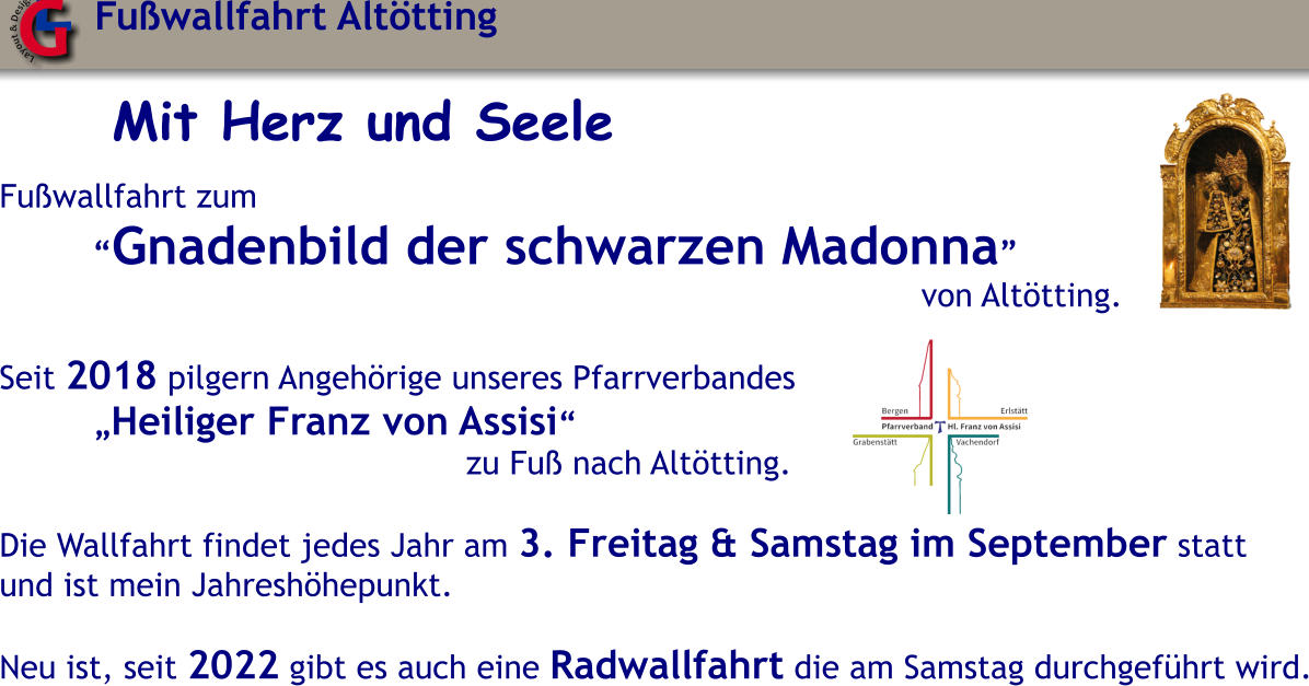 Mit Herz und Seele  Fu�wallfahrt zum �Gnadenbild der schwarzen Madonna� von Alt�tting.  Seit 2018 pilgern Angeh�rige unseres Pfarrverbandes �Heiliger Franz von Assisi� zu Fu� nach Alt�tting.  Die Wallfahrt findet jedes Jahr am 3. Freitag & Samstag im September statt und ist mein Jahresh�hepunkt.  Neu ist, seit 2022 gibt es auch eine Radwallfahrt die am Samstag durchgef�hrt wird. Fu�wallfahrt Alt�tting